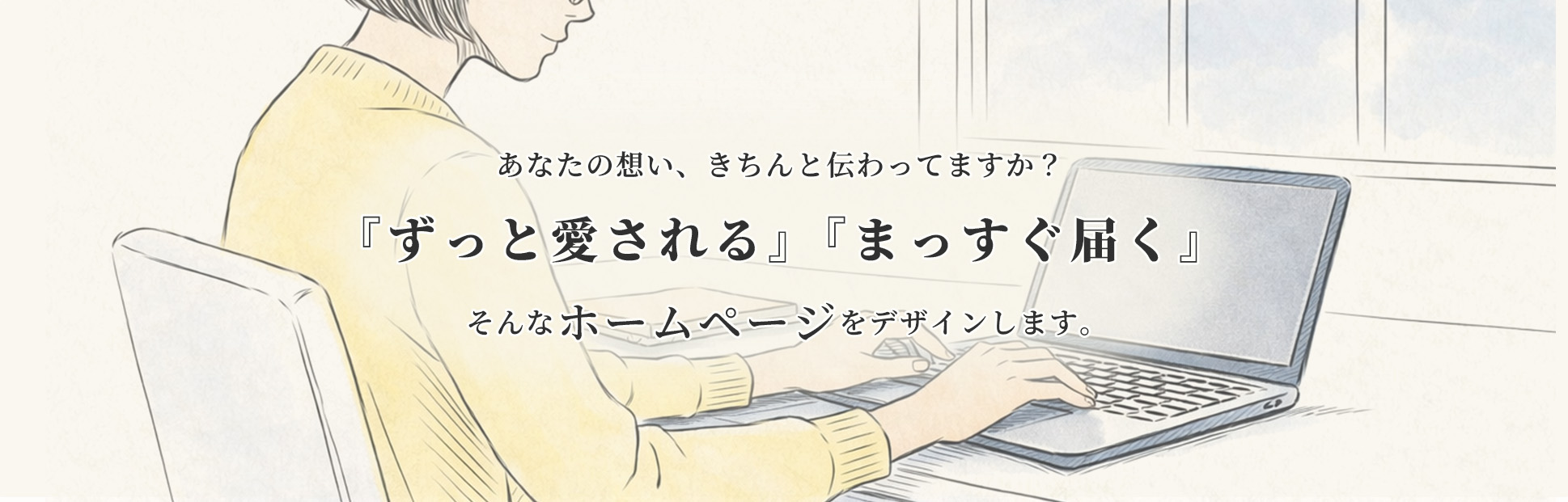 あなたの想い、きちんと伝わってますか？『ずっと愛される』『まっすぐ届く』そんなホームページをデザインします。